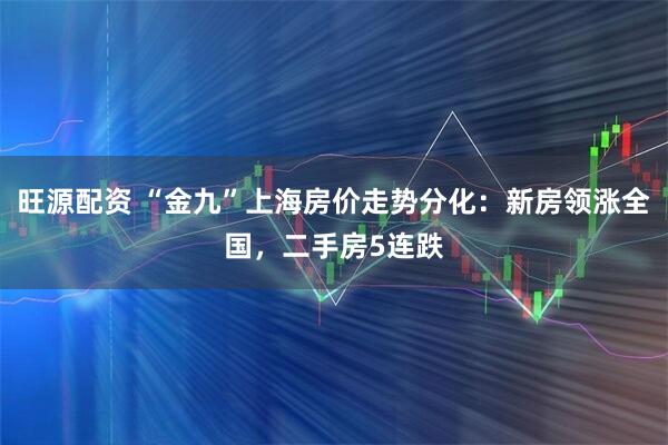 旺源配资 “金九”上海房价走势分化：新房领涨全国，二手房5连跌