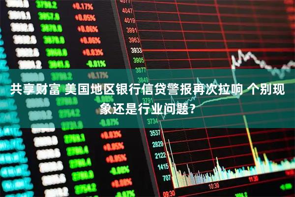 共享财富 美国地区银行信贷警报再次拉响 个别现象还是行业问题？