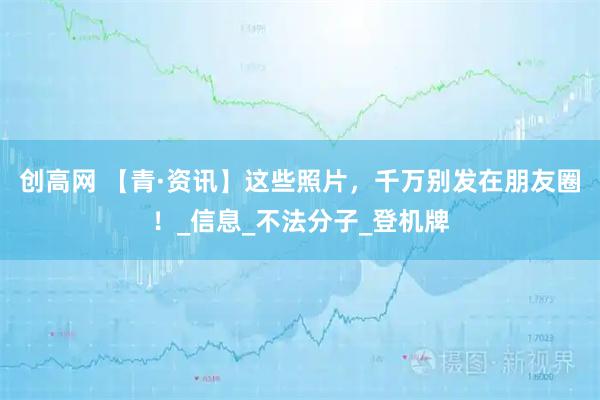 创高网 【青·资讯】这些照片，千万别发在朋友圈！_信息_不法分子_登机牌