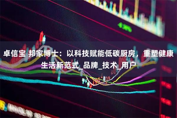 卓信宝 邦家博士:以科技赋能低碳厨房,重塑健康生活新范式_品牌_技术_用户