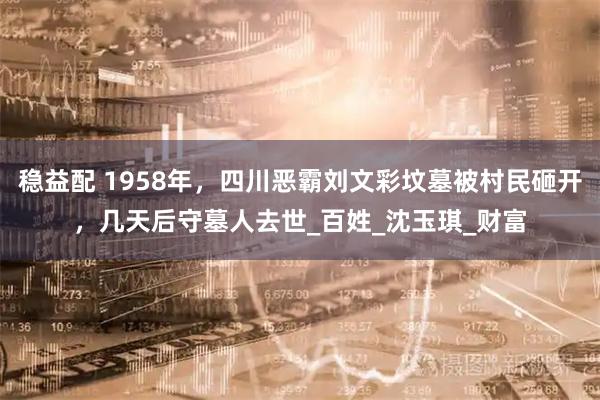 稳益配 1958年，四川恶霸刘文彩坟墓被村民砸开，几天后守墓人去世_百姓_沈玉琪_财富