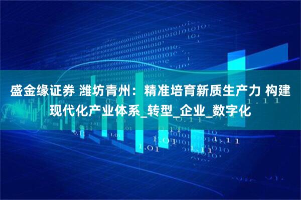 盛金缘证券 潍坊青州:精准培育新质生产力 构建现代化产业体系_转型_企业_数字化