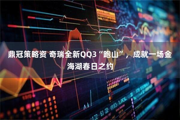 鼎冠策略资 奇瑞全新QQ3“跑山”，成就一场金海湖春日之约