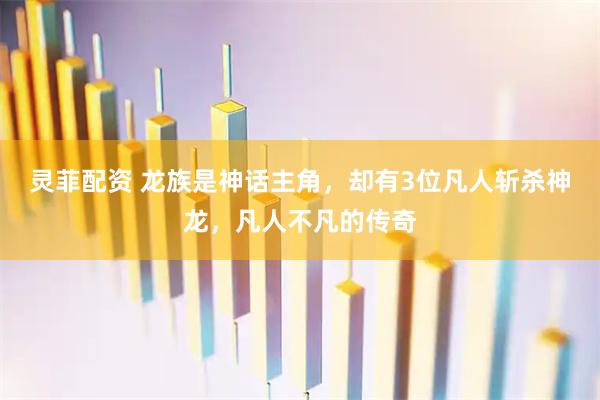 灵菲配资 龙族是神话主角，却有3位凡人斩杀神龙，凡人不凡的传奇