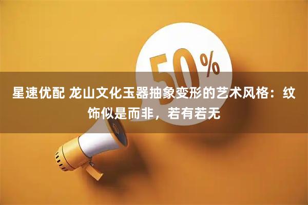 星速优配 龙山文化玉器抽象变形的艺术风格：纹饰似是而非，若有若无