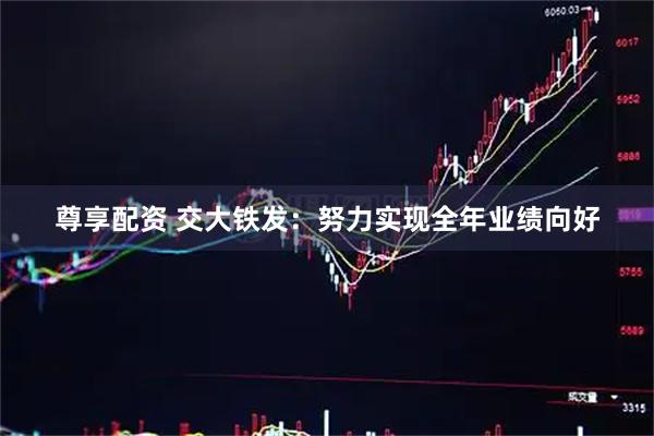 尊享配资 交大铁发：努力实现全年业绩向好