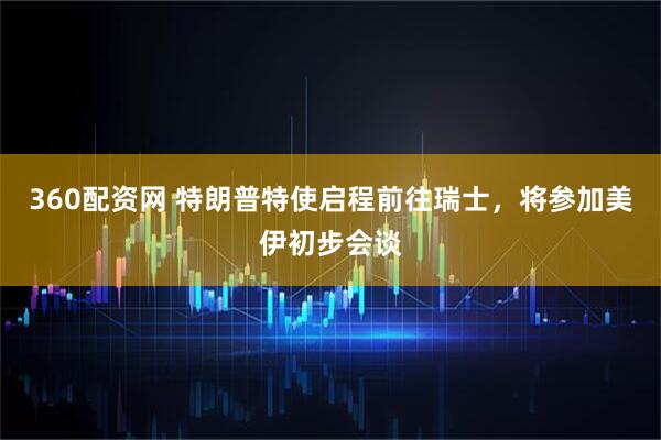 360配资网 特朗普特使启程前往瑞士，将参加美伊初步会谈