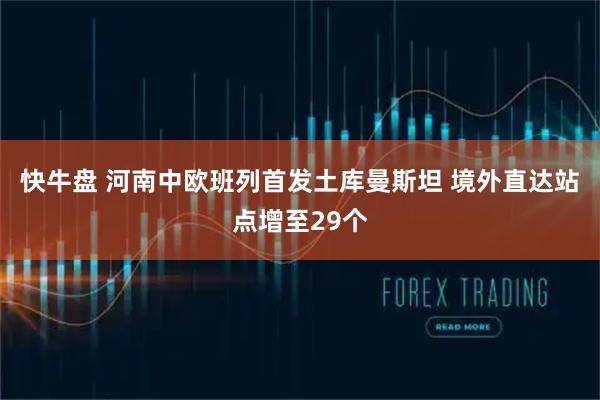 快牛盘 河南中欧班列首发土库曼斯坦 境外直达站点增至29个
