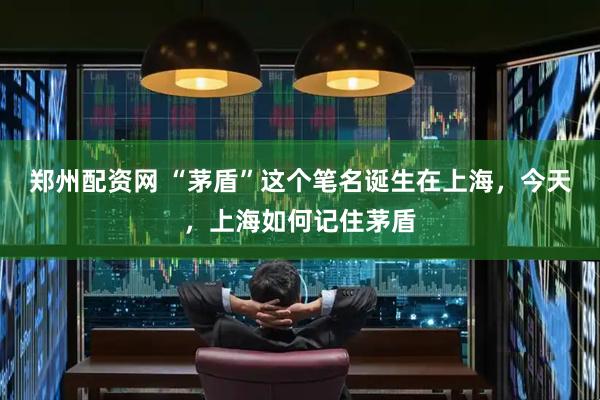 郑州配资网 “茅盾”这个笔名诞生在上海,今天,上海如何记住茅盾