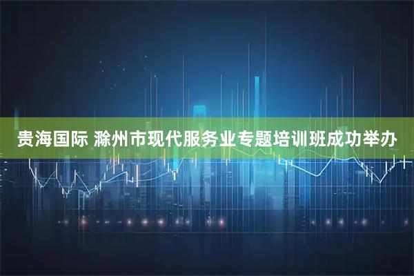 贵海国际 滁州市现代服务业专题培训班成功举办