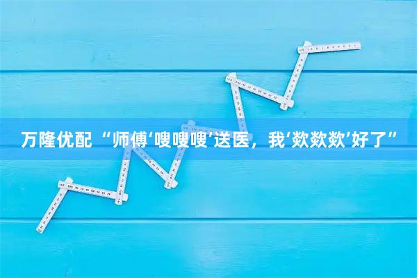 万隆优配 “师傅‘嗖嗖嗖’送医，我‘欻欻欻’好了”