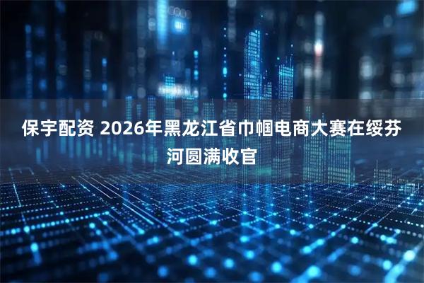 保宇配资 2026年黑龙江省巾帼电商大赛在绥芬河圆满收官