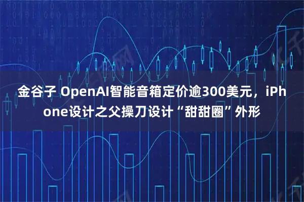 金谷子 OpenAI智能音箱定价逾300美元，iPhone设计之父操刀设计“甜甜圈”外形