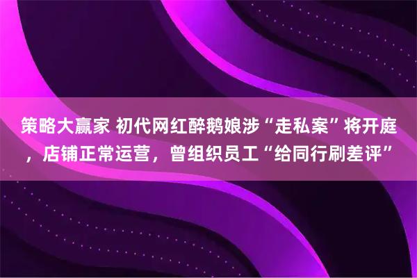 策略大赢家 初代网红醉鹅娘涉“走私案”将开庭，店铺正常运营，曾组织员工“给同行刷差评”