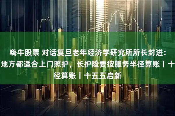 嗨牛股票 对话复旦老年经济学研究所所长封进：不是所有地方都适合上门照护，长护险要按服务半径算账丨十五五启新