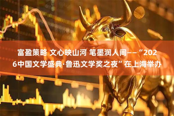 富盈策略 文心映山河 笔墨润人间——“2026中国文学盛典·鲁迅文学奖之夜”在上海举办