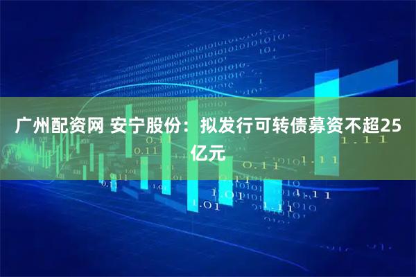 广州配资网 安宁股份：拟发行可转债募资不超25亿元